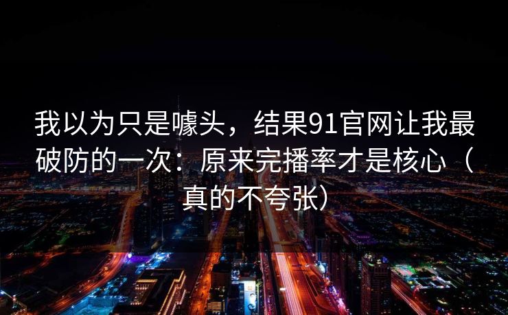 我以为只是噱头，结果91官网让我最破防的一次：原来完播率才是核心（真的不夸张）