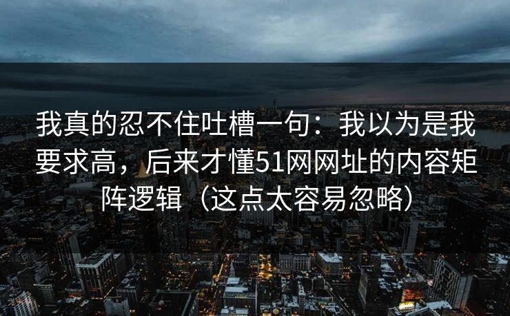 我真的忍不住吐槽一句：我以为是我要求高，后来才懂51网网址的内容矩阵逻辑（这点太容易忽略）