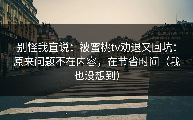 别怪我直说:被蜜桃tv劝退又回坑:原来问题不在内容,在节省时间(我也没想到) 别怪我直说:被蜜桃tv劝退又回坑:原来问题不在内容,在节省时间(我也没想到)