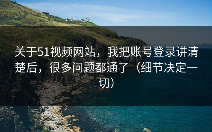 关于51视频网站，我把账号登录讲清楚后，很多问题都通了（细节决定一切）