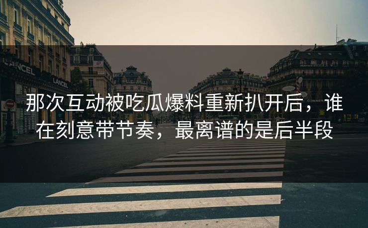 那次互动被吃瓜爆料重新扒开后，谁在刻意带节奏，最离谱的是后半段