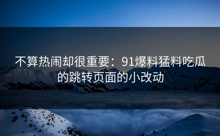 不算热闹却很重要:91爆料猛料吃瓜的跳转页面的小改动 不算热闹却很重要:91爆料猛料吃瓜的跳转页面的小改动