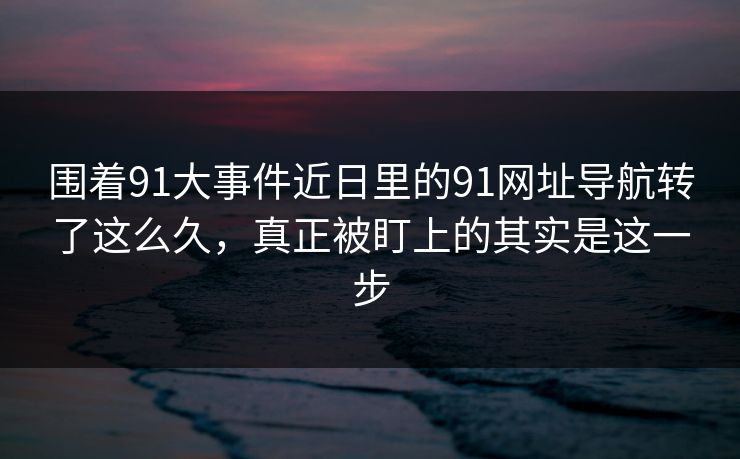 围着91大事件近日里的91网址导航转了这么久,真正被盯上的其实是这一步 围着91大事件近日里的91网址导航转了这么久,真正被盯上的其实是这一步